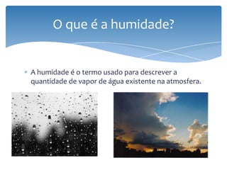 A humidade é o termo usado para descrever a
quantidade de vapor de água existente na atmosfera.
O que é a humidade?
 