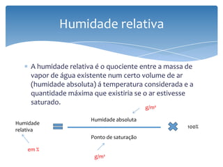 A humidade relativa é o quociente entre a massa de
vapor de água existente num certo volume de ar
(humidade absoluta) á temperatura considerada e a
quantidade máxima que existiria se o ar estivesse
saturado.
Humidade relativa
Humidade
relativa
Humidade absoluta
Ponto de saturação
100%
g/m³
g/m³
em %
 