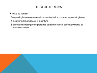 TESTOSTERONA
• 10x ↑ no homem
• Sua produção acontece na maioria nos testículos,promove espermatogênese
• ↑ o número de hemácias e ↓ a gordura
• É associado a retenção de proteínas pelos músculos e desenvolvimento da
massa muscular
 