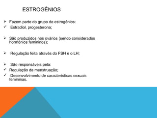 ESTROGÊNIOS
 Fazem parte do grupo de estrogênios:
 Estradiol, progesterona;
 São produzidos nos ovários (sendo considerados
hormônios femininos);
 Regulação feita através do FSH e o LH;
 São responsáveis pela:
 Regulação da menstruação;
 Desenvolvimento de características sexuais
femininas.
 