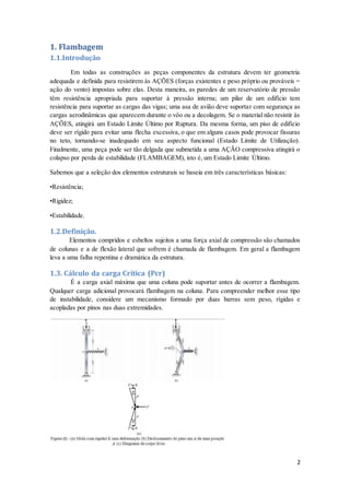 2
1. Flambagem
1.1.Introdução
Em todas as construções as peças componentes da estrutura devem ter geometria
adequada e definida para resistirem às AÇÕES (forças existentes e peso próprio ou prováveis =
ação do vento) impostas sobre elas. Desta maneira, as paredes de um reservatório de pressão
têm resistência apropriada para suportar à pressão interna; um pilar de um edifício tem
resistência para suportar as cargas das vigas; uma asa de avião deve suportar com segurança as
cargas aerodinâmicas que aparecem durante o vôo ou a decolagem. Se o material não resistir às
AÇÕES, atingirá um Estado Limite Último por Ruptura. Da mesma forma, um piso de edifício
deve ser rígido para evitar uma flecha excessiva, o que em alguns casos pode provocar fissuras
no teto, tornando-se inadequado em seu aspecto funcional (Estado Limite de Utilização).
Finalmente, uma peça pode ser tão delgada que submetida a uma AÇÃO compressiva atingirá o
colapso por perda de estabilidade (FLAMBAGEM), isto é, um Estado Limite Último.
Sabemos que a seleção dos elementos estruturais se baseia em três características básicas:
•Resistência;
•Rigidez;
•Estabilidade.
1.2.Definição.
Elementos compridos e esbeltos sujeitos a uma força axial de compressão são chamados
de colunas e a de flexão lateral que sofrem é chamada de flambagem. Em geral a flambagem
leva a uma falha repentina e dramática da estrutura.
1.3. Cálculo da carga Crítica (Pcr)
É a carga axial máxima que uma coluna pode suportar antes de ocorrer a flambagem.
Qualquer carga adicional provocará flambagem na coluna. Para compreender melhor esse tipo
de instabilidade, considere um mecanismo formado por duas barras sem peso, rígidas e
acopladas por pinos nas duas extremidades.
 