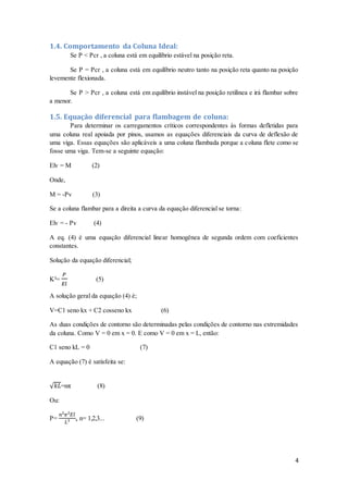 4
1.4. Comportamento da Coluna Ideal:
Se P < Pcr , a coluna está em equilíbrio estável na posição reta.
Se P = Pcr , a coluna está em equilíbrio neutro tanto na posição reta quanto na posição
levemente flexionada.
Se P > Pcr , a coluna está em equilíbrio instável na posição retilínea e irá flambar sobre
a menor.
1.5. Equação diferencial para flambagem de coluna:
Para determinar os carregamentos críticos correspondentes às formas defletidas para
uma coluna real apoiada por pinos, usamos as equações diferenciais da curva de deflexão de
uma viga. Essas equações são aplicáveis a uma coluna flambada porque a coluna flete como se
fosse uma viga. Tem-se a seguinte equação:
Elv = M (2)
Onde,
M = -Pv (3)
Se a coluna flambar para a direita a curva da equação diferencial se torna:
Elv = - Pv (4)
A eq. (4) é uma equação diferencial linear homogênea de segunda ordem com coeficientes
constantes.
Solução da equação diferencial;
K²=
𝑃
𝐸𝑙
(5)
A solução geral da equação (4) é;
V=C1 seno kx + C2 cosseno kx (6)
As duas condições de contorno são determinadas pelas condições de contorno nas extremidades
da coluna. Como V = 0 em x = 0. E como V = 0 em x = L, então:
C1 seno kL = 0 (7)
A equação (7) é satisfeita se:
√ 𝑘𝐿=nπ (8)
Ou:
P=
𝑛²𝜋²𝐸𝑙
𝐿²
, n= 1,2,3... (9)
 