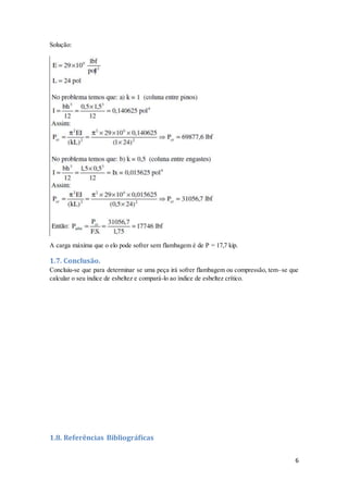 6
Solução:
A carga máxima que o elo pode sofrer sem flambagem é de P = 17,7 kip.
1.7. Conclusão.
Concluiu-se que para determinar se uma peça irá sofrer flambagem ou compressão, tem–se que
calcular o seu índice de esbeltez e compará-lo ao índice de esbeltez crítico.
1.8. Referências Bibliográficas
 