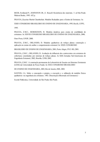 7
BEER, Ferdinand P.; JOHNSTON JR., E. Russell. Resistência dos materiais. 3. ed São Paulo:
Makron Books, 1995. 652 p.
PRAVIA, Zacarias Martin Chamberlain. Modelos Reduzidos para o Ensino de Estruturas. In:
XXIII CONGRESSO BRASILEIRO DE ENSINO DE ENGENHARIA, 1995, Recife, UFPE,
1995.
PRAVIA, Z.M.C., BORDIGNON, R. Modelos intuitivos para ensino de estabilidade de
estruturas. In: XXVIII CONGRESSO BRASILEIRO DE ENSINO DE ENGENHARIA, 2000,
Ouro Preto, UFOP, 2000.
PRAVIA, Z.M.C., ORLANDO, D. Modelos qualitativos de treliças planas: construção e
aplicação no ensino de análise e comportamento estrutural. In: XXIX CONGRESSO
BRASILEIRO DE ENSINO DE ENGENHARIA, 2001, Porto Alegre, PUC-RS, 2001.
PRAVIA, Z.M.C., ORLANDO, D. Avaliação da influencia dos contraventos em estruturas de
coberturas constituídas por sistemas de treliças planas. In XXX Jornadas Sul-Americanas de
Engenharia Estrutural, 2002, Brasília, UNB, 2002.
PRAVIA, Z.M.C. A construção permanente do Laboratório de Ensaios em Sistemas Estruturais
(LESE) da Universidade de Passo Fundo. In: XXX CONGRESSO BRASILEIRO
DE ENSINO DE ENGENHARIA, 2003, Rio de Janeiro, IME, 2003.
SANTOS, J.A. Sobre a concepção o projeto, a execução e a utilização de modelos físicos
qualitativos na engenharia de estruturas. 1983. Dissertação (Mestrado em Estruturas) –
Escola Politécnica, Universidade de São Paulo, São Paulo.
 