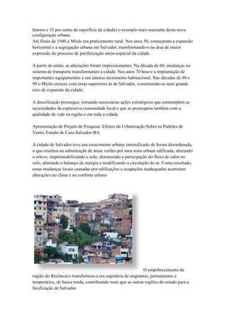 bairros e 35 por cento da superfície da cidade) o exemplo mais marcante desta nova
configuração urbana.
Até finais de 1940 o Miolo era praticamente rural. Nos anos 50, começaram a expansão
horizontal e a segregação urbana em Salvador, transformando-o na área de maior
expressão do processo de periferização sócio-espacial da cidade.
A partir de então, as alterações foram impressionantes. Na década de 60, mudanças no
sistema de transporte transformaram a cidade. Nos anos 70 houve a implantação de
importantes equipamentos e um intenso incremento habitacional. Nas décadas de 80 e
90 o Miolo cresceu com taxas superiores às de Salvador, constituindo-se num grande
eixo de expansão da cidade.
A densificação prossegue, tornando necessárias ações estratégicas que contemplem as
necessidades da expressiva comunidade local e que se preocupem também com a
qualidade de vida na região e em toda a cidade.
Apresentação de Projeto de Pesquisa: Efeitos da Urbanização Sobre os Padrões de
Vento, Estudo de Caso Salvador-BA
A cidade de Salvador teve seu crescimento urbano intensificado de forma desordenada,
o que resultou na substituição de áreas verdes por uma zona urbana edificada, alterando
o relevo, impermeabilizando o solo, diminuindo a participação do fluxo de calor no
solo, alterando o balanço de energia e modificando a circulação do ar. Como resultado,
essas mudanças locais causadas por edificações e ocupações inadequadas acarretam
alterações no clima e no conforto urbano
O empobrecimento da
região do Recôncavo transformou-a em supridora de migrantes, permanentes e
temporários, de baixa renda, contribuindo mais que as outras regiões do estado para a
favelização de Salvador.
 