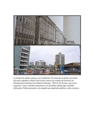 A estrutura da cidade começou a ser modificada. Foi colocado em prática um estudo
feito pelo engenheiro, Mário Leal Ferreira, através dos estudos de Escritório do
Planejamento Urbanístico da Cidade do Salvador - EPUCS, há 40 anos e que estava
esquecido. Casas e sobrados começaram a ser demolidos, dando lugar a grandes
edificações. Prédios passaram a ser ocupados por repartições públicas e pelo comércio.
 