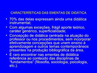 CARACTERÍSTICAS DAS EMENTAS DE DIDÁTICA
• 70% das delas expressam ainda uma didática
  instrumental;
• Com algumas exceções, frágil aporte teórico,
  caráter genérico, superficialidade;
• Concepção de didática centrada na atuação do
  professor ou nos procedimentos, sem incorporar
  efetivamente concepções que unem ensino à
  aprendizagem e outros temas contemporâneos
  presentes na produção bibliográfica da área.
• É raro encontrar nas ementas de didática
  referência ao conteúdo das disciplinas de
  “fundamentos” (filosofia, sociologia, psicologia,
  etc.).
 