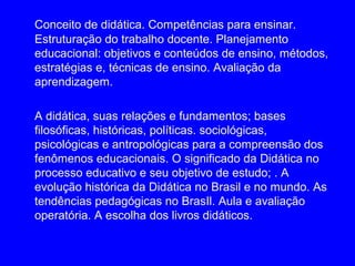 Conceito de didática. Competências para ensinar.
Estruturação do trabalho docente. Planejamento
educacional: objetivos e conteúdos de ensino, métodos,
estratégias e, técnicas de ensino. Avaliação da
aprendizagem.

A didática, suas relações e fundamentos; bases
filosóficas, históricas, políticas. sociológicas,
psicológicas e antropológicas para a compreensão dos
fenômenos educacionais. O significado da Didática no
processo educativo e seu objetivo de estudo; . A
evolução histórica da Didática no Brasil e no mundo. As
tendências pedagógicas no BrasIl. Aula e avaliação
operatória. A escolha dos livros didáticos.
 