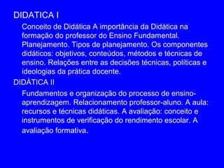 DIDATICA I
  Conceito de Didática A importância da Didática na
  formação do professor do Ensino Fundamental.
  Planejamento. Tipos de planejamento. Os componentes
  didáticos: objetivos, conteúdos, métodos e técnicas de
  ensino. Relações entre as decisões técnicas, políticas e
  ideologias da prática docente.
DIDÁTICA II
  Fundamentos e organização do processo de ensino-
  aprendizagem. Relacionamento professor-aluno. A aula:
  recursos e técnicas didáticas. A avaliação: conceito e
  instrumentos de verificação do rendimento escolar. A
  avaliação formativa.
 