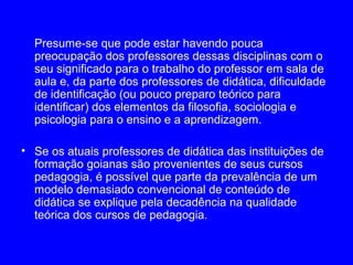 Presume-se que pode estar havendo pouca
  preocupação dos professores dessas disciplinas com o
  seu significado para o trabalho do professor em sala de
  aula e, da parte dos professores de didática, dificuldade
  de identificação (ou pouco preparo teórico para
  identificar) dos elementos da filosofia, sociologia e
  psicologia para o ensino e a aprendizagem.

• Se os atuais professores de didática das instituições de
  formação goianas são provenientes de seus cursos
  pedagogia, é possível que parte da prevalência de um
  modelo demasiado convencional de conteúdo de
  didática se explique pela decadência na qualidade
  teórica dos cursos de pedagogia.
 