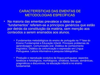 CARACTERÍSTICAS DAS EMENTAS DE
             METODOLOGIAS ESPECÍFICAS
• Na maioria das ementas prevalece a ideia de que
  “fundamentos” referem-se a princípios genéricos que estão
  por detrás da constituição da matéria, sem menção aos
  conteúdos a serem ensinados aos alunos.

      • Fundamentos metodológicos do ensino de português na 1ª fase do
        Ensino Fundamental e Educação Infantil. Principais problemas de
        aprendizagem. Comunicação oral. Didática de conhecimento
        lingüístico. Didática da comunicação e expressão em Língua
        Portuguesa. Leitura informativa e pesquisa bibliográfica.

      • Produção e reprodução evolutiva da língua portuguesa: aspectos
        fonéticos e fonológicos, morfológicos, sintáticos, lexicais, semânticas,
        pragmáticos e discursivos, na educação infantil e no ensino
        fundamental.
 