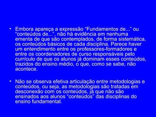 • Embora apareça a expressão “Fundamentos de...” ou
  “conteúdos de...”, não há evidência em nenhuma
  ementa de que são contemplados, de forma sistemática,
  os conteúdos básicos de cada disciplina. Parece haver
  um entendimento entre os professores-formadores e
  entre os coordenadores de curso responsáveis pelo
  currículo de que os alunos já dominam esses conteúdos,
  trazidos do ensino médio, o que, como se sabe, não
  acontece.

• Não se observa efetiva articulação entre metodologias e
  conteúdos, ou seja, as metodologias são tratadas em
  desconexão com os conteúdos, já que não são
  ensinados aos alunos “conteúdos” das disciplinas do
  ensino fundamental.
 