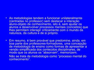 • As metodologias tendem a funcionar unilateralmente
  (centradas no professor) sem destacar a interação
  aluno-objeto de conhecimento, isto é, sem ajudar os
  alunos a desenvolver processos mentais (conceitos) que
  lhes permitam interagir criticamente com o mundo da
  natureza, da cultura e de si próprio.

• Em resumo, é bem provável que predomine, ainda, em
  boa parte dos professores-formadores, uma concepção
  de metodologia de ensino como formas de apresentar a
  versão simplificada dos conteúdos disciplinares, de
  modo que os alunos os “absorvam”, memorizem.
  Não se trata de metodologia como “processo mental do
  conhecimento”.
 