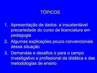 TÓPICOS

1. Apresentação de dados: a insustentável
   precariedade do curso de licenciatura em
   pedagogia
2. Algumas explicações pouco convencionais
   dessa situação
3. Demandas e desafios o para o campo
   investigativo e profissional da didática e das
   metodologias de ensino
 