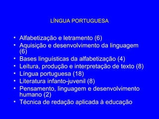 LÍNGUA PORTUGUESA


• Alfabetização e letramento (6)
• Aquisição e desenvolvimento da linguagem
  (6)
• Bases linguísticas da alfabetização (4)
• Leitura, produção e interpretação de texto (8)
• Língua portuguesa (18)
• Literatura infanto-juvenil (8)
• Pensamento, linguagem e desenvolvimento
  humano (2)
• Técnica de redação aplicada à educação
 