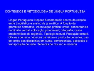 CONTEUDOS E METODOLOGIA DE LINGUA PORTUGUESA

 Língua Portuguesa: Noções fundamentais acerca da relação
 entre Lingüística e ensino de gramática. A função da
 gramática normativa. Acentuação gráfica; crase; concordância
 nominal e verbal; colocação pronominal; ortografia; casos
 problemáticos de regência. Tipologia textual. Produção textual.
 Oficinas de texto: técnicas de leitura e produção de textos; uso
 de textos das disciplinas em curso, compreensão, aplicação e
 transposição de texto. Técnicas de resumo e resenha.
 