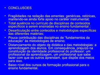 • CONCLUSOES

• Fragilidades na redação das ementas: genéricas, retóricas,
  mantendo-se ainda forte apoio no caráter instrumental;
• Total ausência no currículo de disciplinas de conteúdos
  específicos a serem ensinadas no ensino fundamental ;
• Desarticulação entre conteúdos e metodologias específicas
  das diferentes matérias;
• Pouca contribuição das disciplinas de “fundamentos da
  educação” às metodologias de ensino;
• Distanciamento do objeto de didática e das metodologias: a
  aprendizagem dos alunos. Em consequência, prejuízo na
  constituição da identidade profissional do professor: um
  profissional da aprendizagem, um profissional que sabe
  fazer com que os outros aprendam, que dispõe dos meios
  para isso.
• Baixo nível dos cursos de formação profissional para o
  ensino fundamental.
 