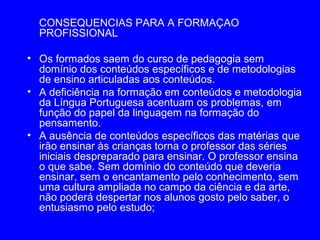 CONSEQUENCIAS PARA A FORMAÇAO
  PROFISSIONAL

• Os formados saem do curso de pedagogia sem
  domínio dos conteúdos específicos e de metodologias
  de ensino articuladas aos conteúdos.
• A deficiência na formação em conteúdos e metodologia
  da Língua Portuguesa acentuam os problemas, em
  função do papel da linguagem na formação do
  pensamento.
• A ausência de conteúdos específicos das matérias que
  irão ensinar às crianças torna o professor das séries
  iniciais despreparado para ensinar. O professor ensina
  o que sabe. Sem domínio do conteúdo que deveria
  ensinar, sem o encantamento pelo conhecimento, sem
  uma cultura ampliada no campo da ciência e da arte,
  não poderá despertar nos alunos gosto pelo saber, o
  entusiasmo pelo estudo;
 