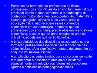 •   Paradoxo da formação de professores no Brasil:
    professores dos anos iniciais do ensino fundamental que
    precisam dominar conhecimentos e metodologias de
    conteúdos muito diferentes como português, matemática,
    história, geografia, ciências e, às vezes, artes e
    educação física, não recebem esses conteúdos
    específicos em sua formação, enquanto que os
    professores dos anos finais, preparados em licenciaturas
    específicas, passam quatro anos estudando uma só
    disciplina, aquela em que serão titulados.
•   A baixa efetividade das disciplinas relacionadas com a
    formação profissional especifica para a docência nas
    séries iniciais, afeta significativamente o desempenho de
    conjunto do sistema escolar.
•   A ampliação das séries iniciais para cinco anos somente
    fará aumentar o descalabro atualmente existente,
    especialmente em relação aos fatores intra-escolares
    ligados a deficiências pedagógico-didáticas.
 