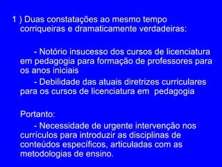 1 ) Duas constatações ao mesmo tempo
  corriqueiras e dramaticamente verdadeiras:

     - Notório insucesso dos cursos de licenciatura
  em pedagogia para formação de professores para
  os anos iniciais
     - Debilidade das atuais diretrizes curriculares
  para os cursos de licenciatura em pedagogia

  Portanto:
      - Necessidade de urgente intervenção nos
  currículos para introduzir as disciplinas de
  conteúdos específicos, articuladas com as
  metodologias de ensino.
 