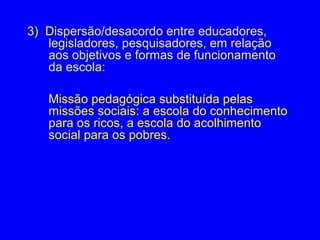 3) Dispersão/desacordo entre educadores,
   legisladores, pesquisadores, em relação
   aos objetivos e formas de funcionamento
   da escola:

   Missão pedagógica substituída pelas
   missões sociais: a escola do conhecimento
   para os ricos, a escola do acolhimento
   social para os pobres.
 