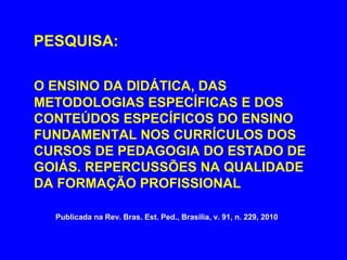 PESQUISA:

O ENSINO DA DIDÁTICA, DAS
METODOLOGIAS ESPECÍFICAS E DOS
CONTEÚDOS ESPECÍFICOS DO ENSINO
FUNDAMENTAL NOS CURRÍCULOS DOS
CURSOS DE PEDAGOGIA DO ESTADO DE
GOIÁS. REPERCUSSÕES NA QUALIDADE
DA FORMAÇÃO PROFISSIONAL

  Publicada na Rev. Bras. Est. Ped., Brasilia, v. 91, n. 229, 2010
 