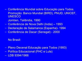 − Conferência Mundial sobre Educação para Todos.
  Promoção: Banco Mundial (BIRD), PNUD, UNICEF,
  UNESCO
  Jomtien, Tailândia, 1990
− Conferência de Nova Delhi (India) – 1993
− Declaração de Salamanca (Espanha)- 1994
− Conferência de Dacar (Senegal) - 2000

  No Brasil:

− Plano Decenal Educação para Todos (1993)
− Política Educacional (FHC e Lula)
− LDB 9394/1966
 