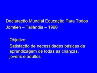 Declaração Mundial Educação Para Todos
Jomtien – Tailândia – 1990

 Objetivo:
 Satisfação de necessidades básicas da
 aprendizagem de todas as crianças,
 jovens e adultos
 