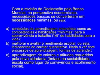 Com a revisão da Declaração pelo Banco
   Mundial, na perspectiva economicista,
   necessidades básicas se converteram em
   necessidades mínimas, ou seja:

a) conteúdos de aprendizagem entendidos como as
   competências e habilidades “mínimas” para a
   sobrevivência e trabalho (“kit” de habilidades para a
   vida);
b) melhorar e avaliar o rendimento escolar, ou seja,
   indicadores de caráter quantitativo. Nada a ver com
   processos de aprendizagem, formas de aprender;
c) aprendizagem de valores e atitudes requeridos
   pela nova cidadania (ênfase na sociabilidade,
   escola como lugar de convivência e acolhimento
   social).
 
