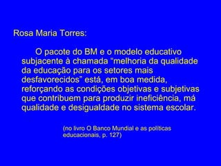 Rosa Maria Torres:

      O pacote do BM e o modelo educativo
  subjacente à chamada “melhoria da qualidade
  da educação para os setores mais
  desfavorecidos” está, em boa medida,
  reforçando as condições objetivas e subjetivas
  que contribuem para produzir ineficiência, má
  qualidade e desigualdade no sistema escolar.

            (no livro O Banco Mundial e as políticas
            educacionais, p. 127)
 