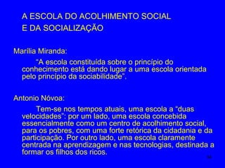 A ESCOLA DO ACOLHIMENTO SOCIAL
  E DA SOCIALIZAÇÃO

Marília Miranda:
       “A escola constituída sobre o princípio do
  conhecimento está dando lugar a uma escola orientada
  pelo princípio da sociabilidade”.

Antonio Nóvoa:
       Tem-se nos tempos atuais, uma escola a “duas
  velocidades”: por um lado, uma escola concebida
  essencialmente como um centro de acolhimento social,
  para os pobres, com uma forte retórica da cidadania e da
  participação. Por outro lado, uma escola claramente
  centrada na aprendizagem e nas tecnologias, destinada a
  formar os filhos dos ricos.
                                                         34
 