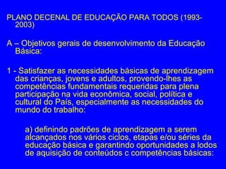 PLANO DECENAL DE EDUCAÇÃO PARA TODOS (1993-
  2003)

A – Objetivos gerais de desenvolvimento da Educação
  Básica:

1 - Satisfazer as necessidades básicas de aprendizagem
   das crianças, jovens e adultos, provendo-lhes as
   competências fundamentais requeridas para plena
   participação na vida econômica, social, política e
   cultural do País, especialmente as necessidades do
   mundo do trabalho:

    a) definindo padrões de aprendizagem a serem
    alcançados nos vários ciclos, etapas e/ou séries da
    educação básica e garantindo oportunidades a lodos
    de aquisição de conteúdos c competências básicas:
 
