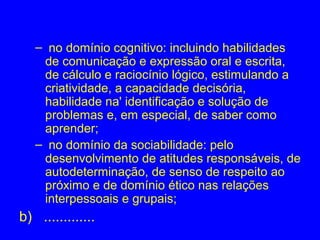 – no domínio cognitivo: incluindo habilidades
    de comunicação e expressão oral e escrita,
    de cálculo e raciocínio lógico, estimulando a
    criatividade, a capacidade decisória,
    habilidade na' identificação e solução de
    problemas e, em especial, de saber como
    aprender;
   – no domínio da sociabilidade: pelo
    desenvolvimento de atitudes responsáveis, de
    autodeterminação, de senso de respeito ao
    próximo e de domínio ético nas relações
    interpessoais e grupais;
b) .............
 