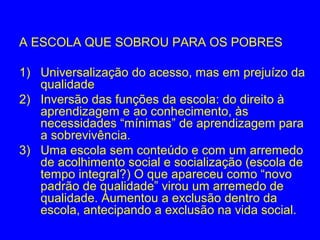 A ESCOLA QUE SOBROU PARA OS POBRES

1) Universalização do acesso, mas em prejuízo da
   qualidade
2) Inversão das funções da escola: do direito à
   aprendizagem e ao conhecimento, às
   necessidades “mínimas” de aprendizagem para
   a sobrevivência.
3) Uma escola sem conteúdo e com um arremedo
   de acolhimento social e socialização (escola de
   tempo integral?) O que apareceu como “novo
   padrão de qualidade” virou um arremedo de
   qualidade. Aumentou a exclusão dentro da
   escola, antecipando a exclusão na vida social.
 