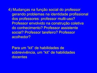 4) Mudanças na função social do professor
  gerando problemas na identidade profissional
  dos professores: professor multi-uso?
  Professor envolvido na construção coletiva
  do conhecimento? Professor assistente
  social? Professor tarefeiro? Professor
  acolhedor?

  Para um “kit” de habilidades de
  sobrevivência, um “kit” de habilidades
  docentes
 