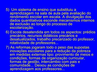 5) Um sistema de ensino que substituiu a
   aprendizagem na sala de aula pela avaliação do
   rendimento escolar em escala. A divulgação dos
   dados quantitativos esconde mecanismos internos
   de exclusão ao longo do processo de
   escolarização.
6) Escola desatendida em todos os aspectos: prédios
   precários, recursos didáticos precários e
   desatualizados, trabalho precarizado do professor,
   rotatividade de professores...
7) As reformas jogaram todo o peso das supostas
   inovações escolares para a redução da pobreza
   em medidas externas tipo: provimento de meios e
   condições, formas de organização curricular,
   formas de gestão, intercambio com pais e
   comunidade... Deixou as condições de
   aprendizagem aos professores...
 