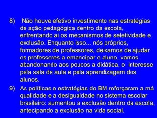 8)  Não houve efetivo investimento nas estratégias
   de ação pedagógica dentro da escola,
   enfrentando ai os mecanismos de seletividade e
   exclusão. Enquanto isso... nós próprios,
   formadores de professores, deixamos de ajudar
   os professores a emancipar o aluno, vamos
   abandonando aos poucos a didática, o interesse
   pela sala de aula e pela aprendizagem dos
   alunos.
9) As políticas e estratégias do BM reforçaram a má
   qualidade e a desigualdade no sistema escolar
   brasileiro: aumentou a exclusão dentro da escola,
   antecipando a exclusão na vida social.
 