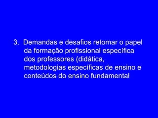 3. Demandas e desafios retomar o papel
   da formação profissional específica
   dos professores (didática,
   metodologias específicas de ensino e
   conteúdos do ensino fundamental
 