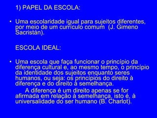 1) PAPEL DA ESCOLA:

• Uma escolaridade igual para sujeitos diferentes,
  por meio de um currículo comum (J. Gimeno
  Sacristán).

  ESCOLA IDEAL:

• Uma escola que faça funcionar o princípio da
  diferença cultural e, ao mesmo tempo, o princípio
  da identidade dos sujeitos enquanto seres
  humanos, ou seja: os princípios do direito à
  diferença e do direito à semelhança.
      A diferença é um direito apenas se for
  afirmada em relação à semelhança, isto é, à
  universalidade do ser humano (B. Charlot).
 
