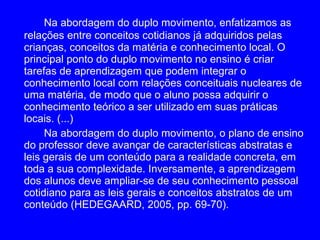 Na abordagem do duplo movimento, enfatizamos as
relações entre conceitos cotidianos já adquiridos pelas
crianças, conceitos da matéria e conhecimento local. O
principal ponto do duplo movimento no ensino é criar
tarefas de aprendizagem que podem integrar o
conhecimento local com relações conceituais nucleares de
uma matéria, de modo que o aluno possa adquirir o
conhecimento teórico a ser utilizado em suas práticas
locais. (...)
     Na abordagem do duplo movimento, o plano de ensino
do professor deve avançar de características abstratas e
leis gerais de um conteúdo para a realidade concreta, em
toda a sua complexidade. Inversamente, a aprendizagem
dos alunos deve ampliar-se de seu conhecimento pessoal
cotidiano para as leis gerais e conceitos abstratos de um
conteúdo (HEDEGAARD, 2005, pp. 69-70).
 