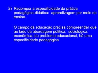2) Recompor a especificidade da prática
   pedagógico-didática: aprendizagem por meio do
   ensino.

  O campo da educação precisa compreender que
  ao lado da abordagem política, sociológica,
  econômica, do problema educacional, há uma
  especificidade pedagógica
 