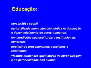 Educação:

uma prática social,
materializada numa atuação efetiva na formação
e desenvolvimento de seres humanos,
em condições socioculturais e institucionais
concretas,
implicando procedimentos peculiares e
resultados,
visando mudanças qualitativas na aprendizagem
e na personalidade dos alunos.
 