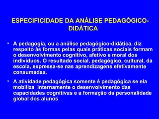 ESPECIFICIDADE DA ANÁLISE PEDAGÓGICO-
                 DIDÁTICA

• A pedagogia, ou a análise pedagógico-didática, diz
  respeito às formas pelas quais práticas sociais formam
  o desenvolvimento cognitivo, afetivo e moral dos
  indivíduos. O resultado social, pedagógico, cultural, da
  escola, expressa-se nas aprendizagens efetivamente
  consumadas.
• A atividade pedagógica somente é pedagógica se ela
  mobiliza internamente o desenvolvimento das
  capacidades cognitivas e a formação da personalidade
  global dos alunos
 