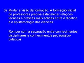 3) Mudar a visão da formação. A formação inicial
   de professores precisa estabelecer relações
   teóricas e práticas mais sólidas entre a didática
   e a epistemologia das ciências.

   Romper com a separação entre conhecimentos
   disciplinares e conhecimentos pedagógico-
   didáticos
 