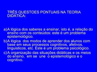 TRÊS QUESTOES PONTUAIS NA TEORIA
  DIDÁTICA:


a)A lógica dos saberes a ensinar, isto é, a relação do
   ensino com os conteúdos: este é um problema
   epistemológico.
b)A lógica dos modos de aprender dos alunos com
   base em seus processos cognitivos, afetivos,
   linguisticos, etc. Este é um problema psicológico.
c) A organização das situações didáticas e os meios
   do ensino, em se une o epistemológico e o
   cognitivo.
 
