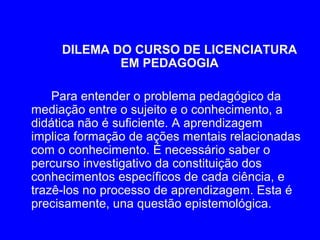 DILEMA DO CURSO DE LICENCIATURA
             EM PEDAGOGIA

    Para entender o problema pedagógico da
mediação entre o sujeito e o conhecimento, a
didática não é suficiente. A aprendizagem
implica formação de ações mentais relacionadas
com o conhecimento. É necessário saber o
percurso investigativo da constituição dos
conhecimentos específicos de cada ciência, e
trazê-los no processo de aprendizagem. Esta é
precisamente, una questão epistemológica.
 