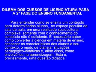 DILEMA DOS CURSOS DE LICENCIATURA PARA
     A 2ª FASE DO ENSINO FUNDAMENTAL

     Para entender como se ensina um conteúdo
 para determinados alunos, no espaço peculiar da
 sala de aula, em uma realidade sociocultural
 complexa, somente com o conhecimento do
 conteúdo não é suficiente. É necessário saber
 como converter a ciência em matéria de ensino,
 conhecer as características dos alunos e seu
 contexto, o modo de planejar situações
 pedagógico-didáticas e, além disso, como
 envolvê-los na aprendizagem. Esta é,
 precisamente, uma questão didática.
 