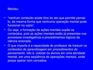 Meirieu:

• “nenhum conteúdo existe fora do ato que permite pensá-
  lo, da mesma forma que nenhuma operação mental pode
  funcionar no vazio”.
• Ou seja, a formação de ações mentais supõe os
  conteúdos, pois as ações mentais estão já presentes nos
  processos investigativos e procedimentos lógicos da
  ciência ensinada.
• O que importa é a capacidade do professor de traduzir os
  conteúdos de aprendizagem em procedimentos de
  pensamento. Isto é, colocar os alunos em uma atividade
  mental, em uma seqüência de operações mentais, onde
  possa operar com conceitos.
 