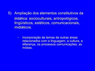 5) Ampliação dos elementos constitutivos da
   didática: socioculturais, antropológicos,
   lingüísticos, estéticos, comunicacionais,
   midiáticos.

     -   Incorporação de temas de outras áreas
         relacionados com a linguagem, a cultura, a
         diferença, os processos comunicações, as
         mídias.
 