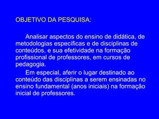 OBJETIVO DA PESQUISA:

    Analisar aspectos do ensino de didática, de
metodologias específicas e de disciplinas de
conteúdos, e sua efetividade na formação
profissional de professores, em cursos de
pedagogia.
    Em especial, aferir o lugar destinado ao
conteúdo das disciplinas a serem ensinadas no
ensino fundamental (anos iniciais) na formação
inicial de professores.
 